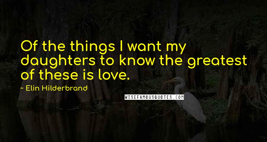 Elin Hilderbrand Quotes: Of the things I want my daughters to know the greatest of these is love.