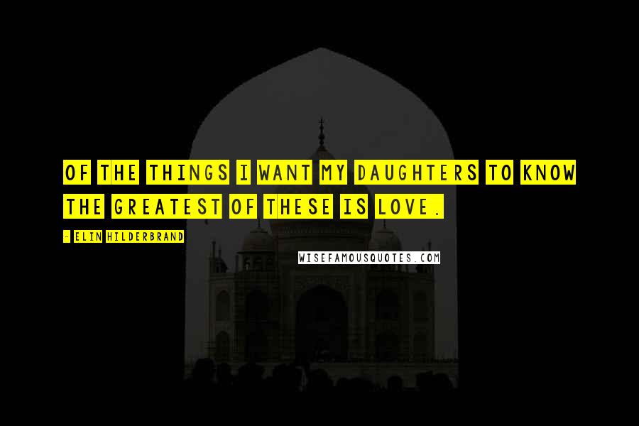Elin Hilderbrand Quotes: Of the things I want my daughters to know the greatest of these is love.