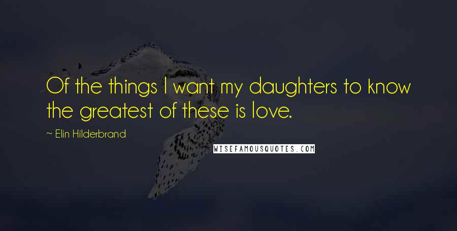 Elin Hilderbrand Quotes: Of the things I want my daughters to know the greatest of these is love.