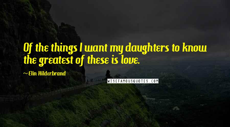 Elin Hilderbrand Quotes: Of the things I want my daughters to know the greatest of these is love.