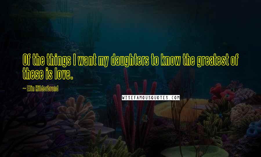 Elin Hilderbrand Quotes: Of the things I want my daughters to know the greatest of these is love.