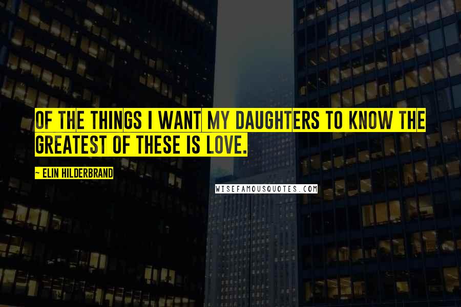 Elin Hilderbrand Quotes: Of the things I want my daughters to know the greatest of these is love.