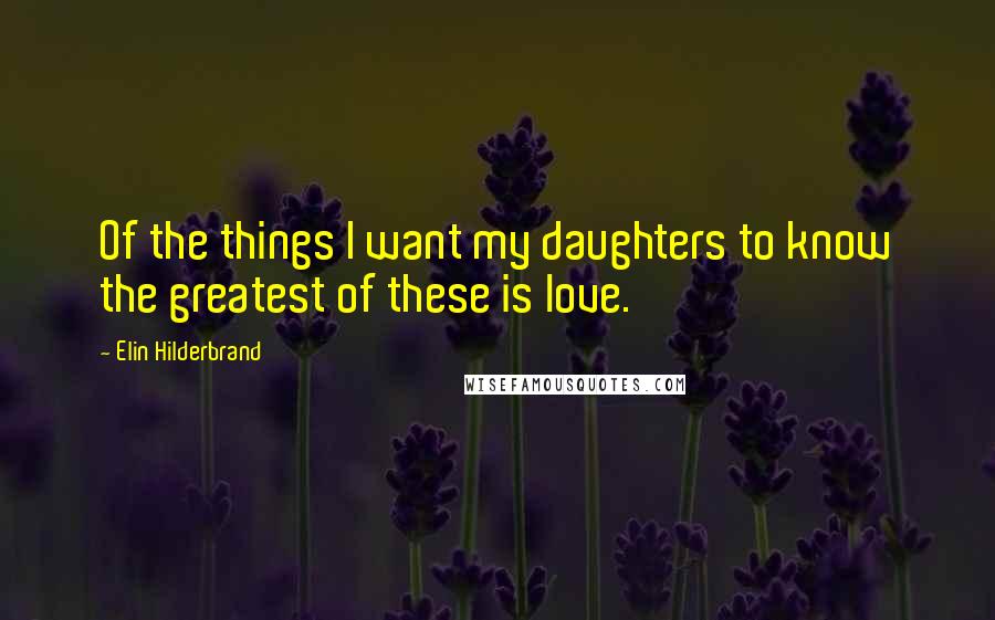 Elin Hilderbrand Quotes: Of the things I want my daughters to know the greatest of these is love.