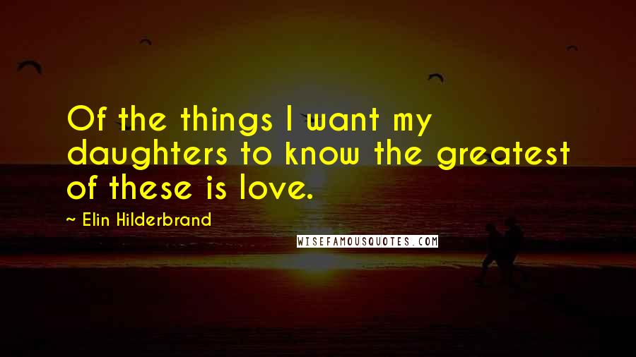 Elin Hilderbrand Quotes: Of the things I want my daughters to know the greatest of these is love.