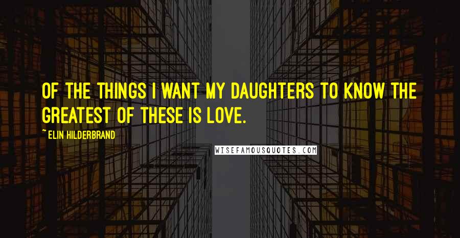Elin Hilderbrand Quotes: Of the things I want my daughters to know the greatest of these is love.