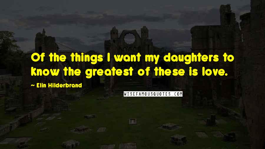 Elin Hilderbrand Quotes: Of the things I want my daughters to know the greatest of these is love.