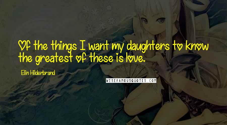 Elin Hilderbrand Quotes: Of the things I want my daughters to know the greatest of these is love.