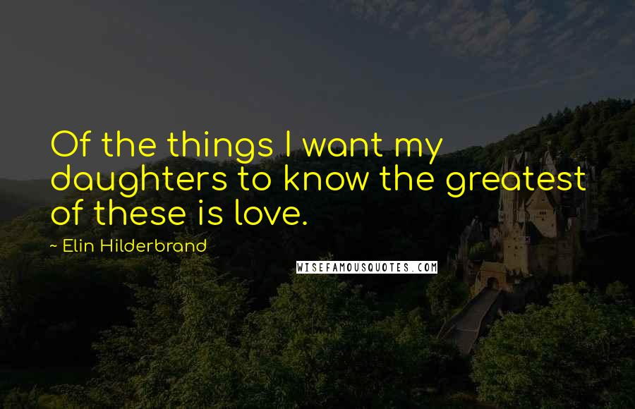 Elin Hilderbrand Quotes: Of the things I want my daughters to know the greatest of these is love.