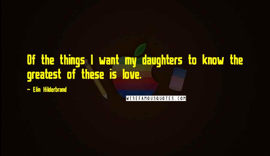 Elin Hilderbrand Quotes: Of the things I want my daughters to know the greatest of these is love.