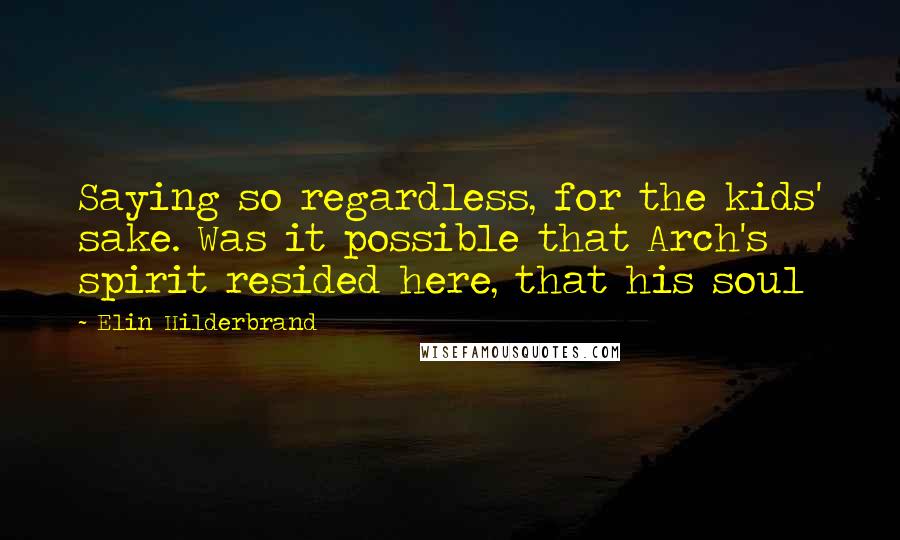Elin Hilderbrand Quotes: Saying so regardless, for the kids' sake. Was it possible that Arch's spirit resided here, that his soul