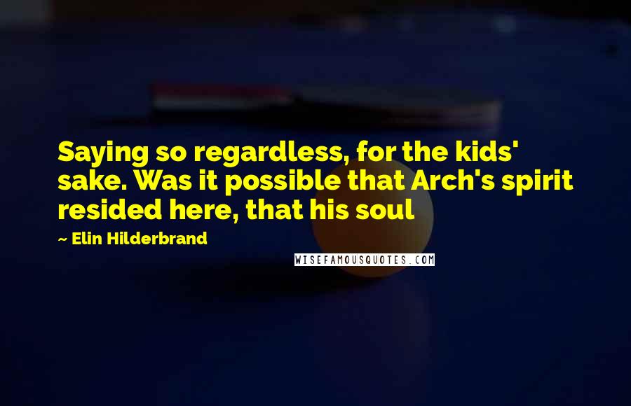 Elin Hilderbrand Quotes: Saying so regardless, for the kids' sake. Was it possible that Arch's spirit resided here, that his soul