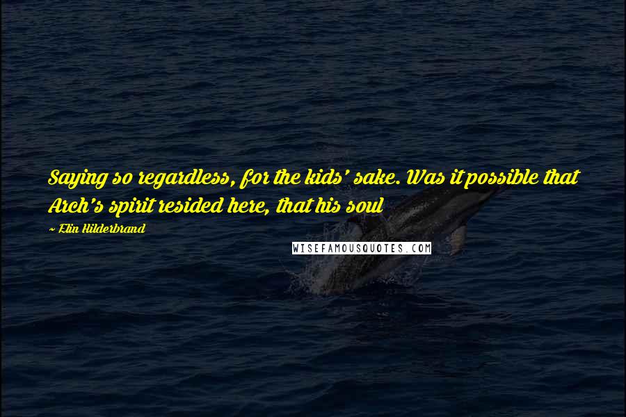 Elin Hilderbrand Quotes: Saying so regardless, for the kids' sake. Was it possible that Arch's spirit resided here, that his soul