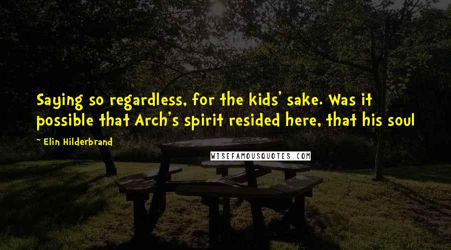Elin Hilderbrand Quotes: Saying so regardless, for the kids' sake. Was it possible that Arch's spirit resided here, that his soul