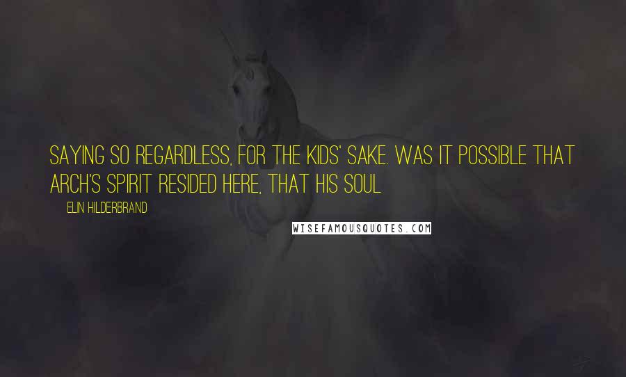 Elin Hilderbrand Quotes: Saying so regardless, for the kids' sake. Was it possible that Arch's spirit resided here, that his soul
