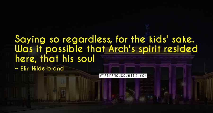 Elin Hilderbrand Quotes: Saying so regardless, for the kids' sake. Was it possible that Arch's spirit resided here, that his soul