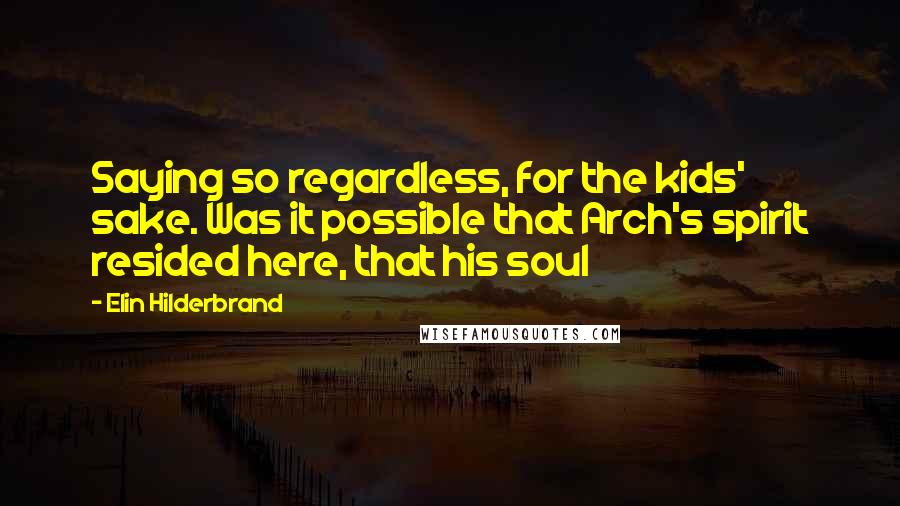 Elin Hilderbrand Quotes: Saying so regardless, for the kids' sake. Was it possible that Arch's spirit resided here, that his soul