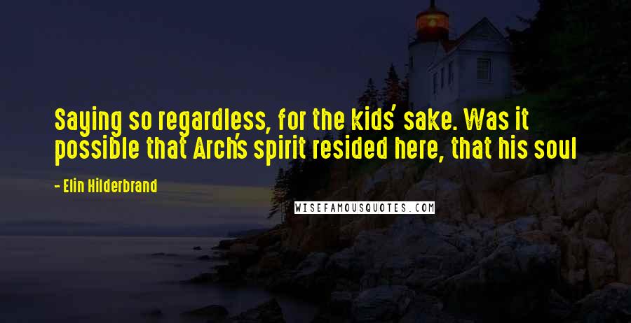 Elin Hilderbrand Quotes: Saying so regardless, for the kids' sake. Was it possible that Arch's spirit resided here, that his soul