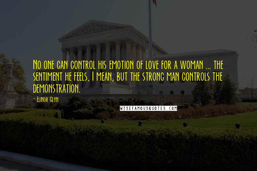 Elinor Glyn Quotes: No one can control his emotion of love for a woman ... the sentiment he feels, I mean, but the strong man controls the demonstration.