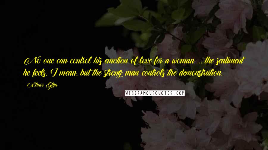 Elinor Glyn Quotes: No one can control his emotion of love for a woman ... the sentiment he feels, I mean, but the strong man controls the demonstration.