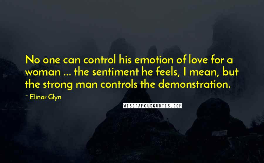 Elinor Glyn Quotes: No one can control his emotion of love for a woman ... the sentiment he feels, I mean, but the strong man controls the demonstration.