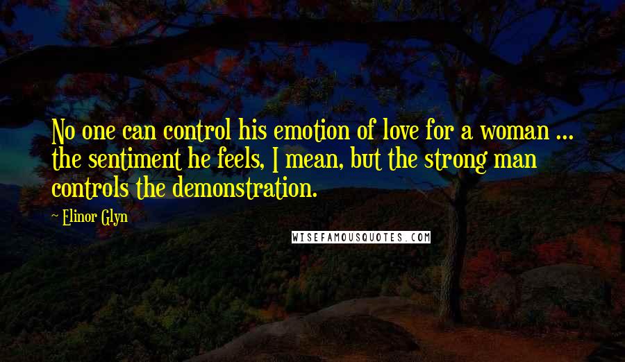 Elinor Glyn Quotes: No one can control his emotion of love for a woman ... the sentiment he feels, I mean, but the strong man controls the demonstration.