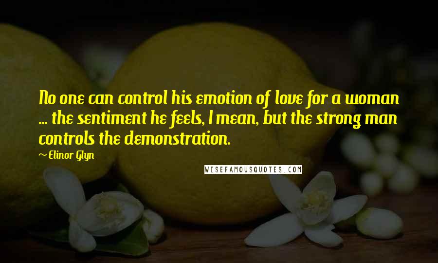 Elinor Glyn Quotes: No one can control his emotion of love for a woman ... the sentiment he feels, I mean, but the strong man controls the demonstration.