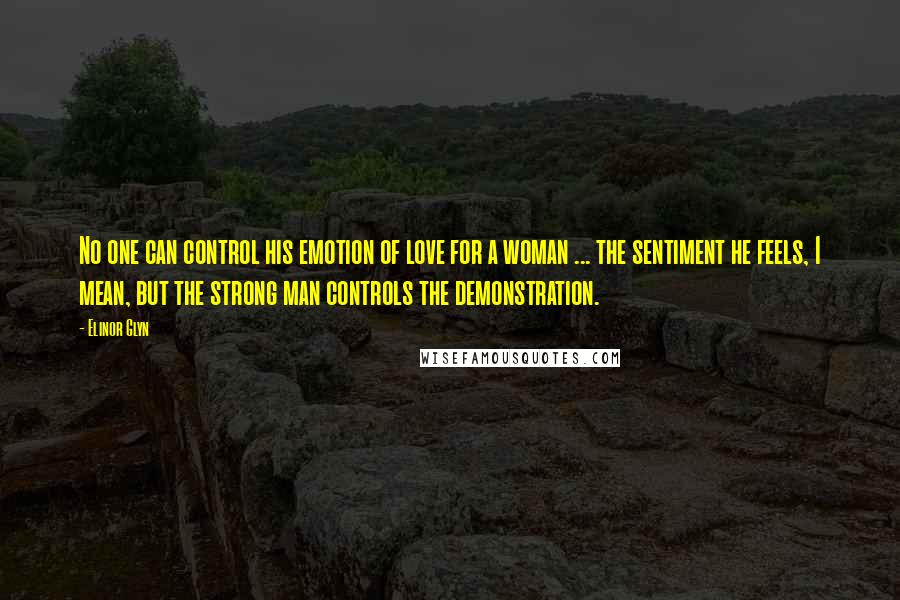 Elinor Glyn Quotes: No one can control his emotion of love for a woman ... the sentiment he feels, I mean, but the strong man controls the demonstration.