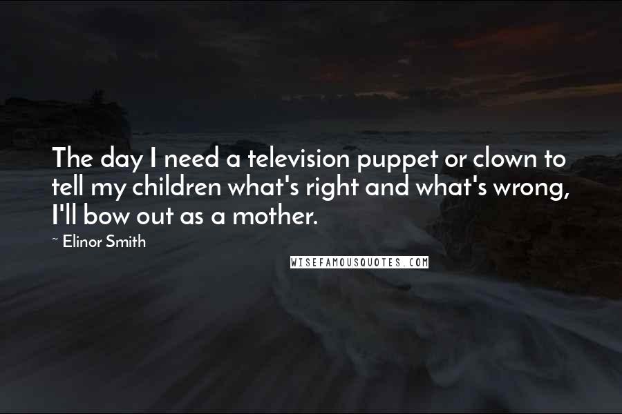 Elinor Smith Quotes: The day I need a television puppet or clown to tell my children what's right and what's wrong, I'll bow out as a mother.