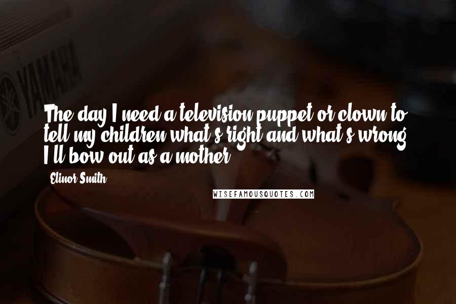 Elinor Smith Quotes: The day I need a television puppet or clown to tell my children what's right and what's wrong, I'll bow out as a mother.