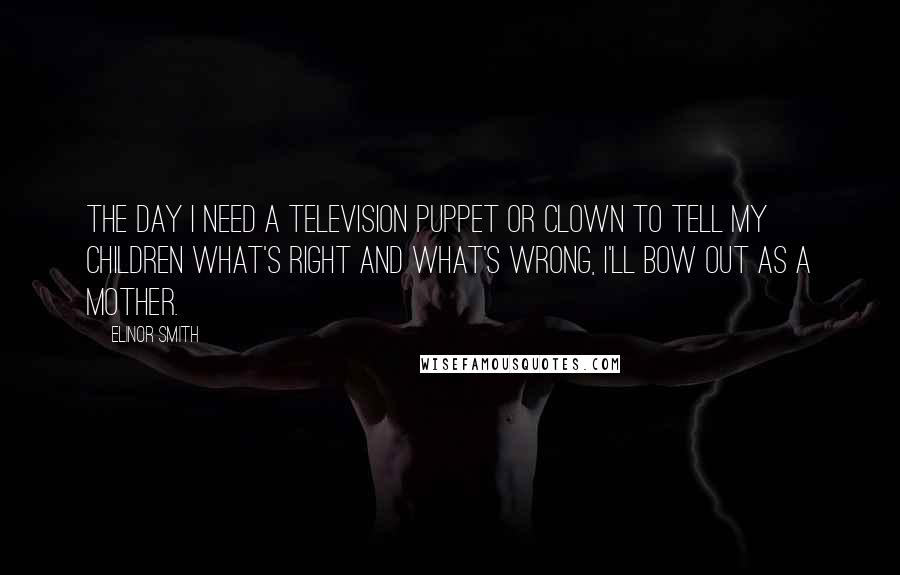 Elinor Smith Quotes: The day I need a television puppet or clown to tell my children what's right and what's wrong, I'll bow out as a mother.