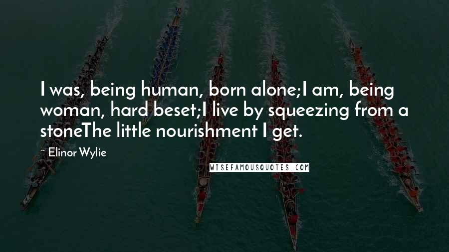 Elinor Wylie Quotes: I was, being human, born alone;I am, being woman, hard beset;I live by squeezing from a stoneThe little nourishment I get.