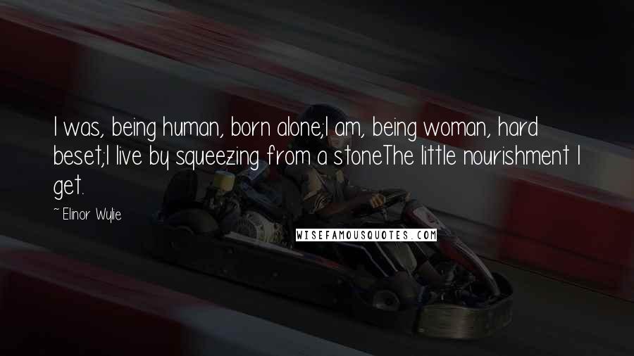 Elinor Wylie Quotes: I was, being human, born alone;I am, being woman, hard beset;I live by squeezing from a stoneThe little nourishment I get.
