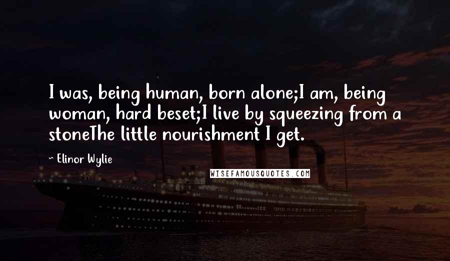 Elinor Wylie Quotes: I was, being human, born alone;I am, being woman, hard beset;I live by squeezing from a stoneThe little nourishment I get.