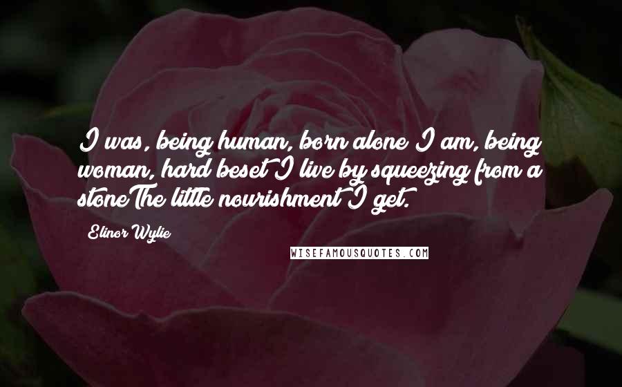 Elinor Wylie Quotes: I was, being human, born alone;I am, being woman, hard beset;I live by squeezing from a stoneThe little nourishment I get.