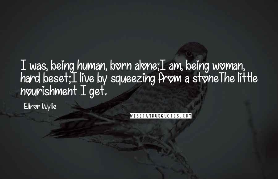Elinor Wylie Quotes: I was, being human, born alone;I am, being woman, hard beset;I live by squeezing from a stoneThe little nourishment I get.