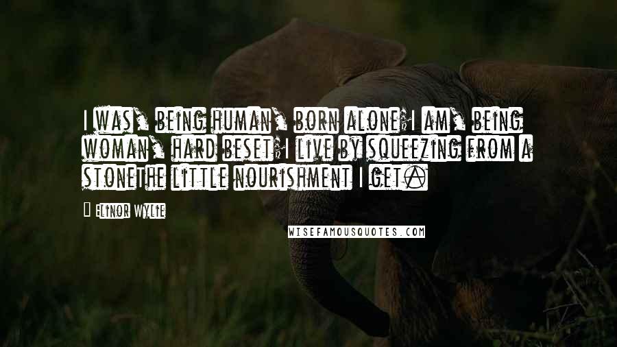 Elinor Wylie Quotes: I was, being human, born alone;I am, being woman, hard beset;I live by squeezing from a stoneThe little nourishment I get.