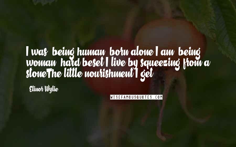 Elinor Wylie Quotes: I was, being human, born alone;I am, being woman, hard beset;I live by squeezing from a stoneThe little nourishment I get.