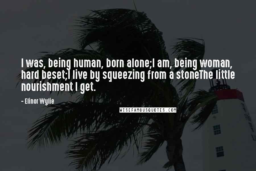 Elinor Wylie Quotes: I was, being human, born alone;I am, being woman, hard beset;I live by squeezing from a stoneThe little nourishment I get.