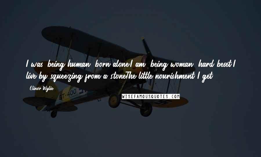 Elinor Wylie Quotes: I was, being human, born alone;I am, being woman, hard beset;I live by squeezing from a stoneThe little nourishment I get.