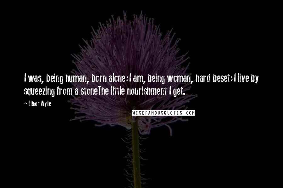 Elinor Wylie Quotes: I was, being human, born alone;I am, being woman, hard beset;I live by squeezing from a stoneThe little nourishment I get.