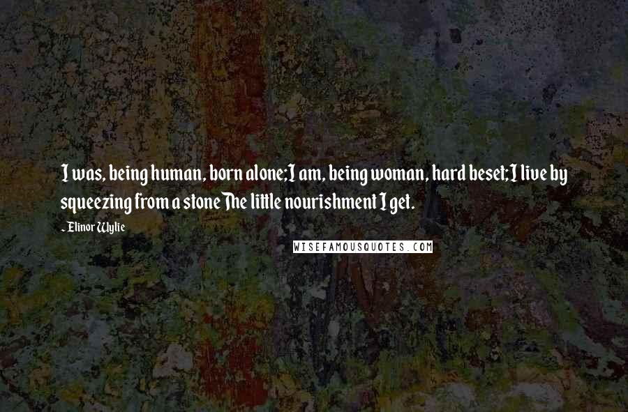 Elinor Wylie Quotes: I was, being human, born alone;I am, being woman, hard beset;I live by squeezing from a stoneThe little nourishment I get.