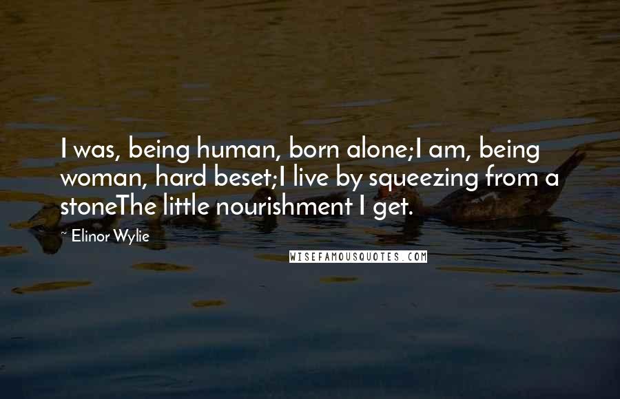Elinor Wylie Quotes: I was, being human, born alone;I am, being woman, hard beset;I live by squeezing from a stoneThe little nourishment I get.