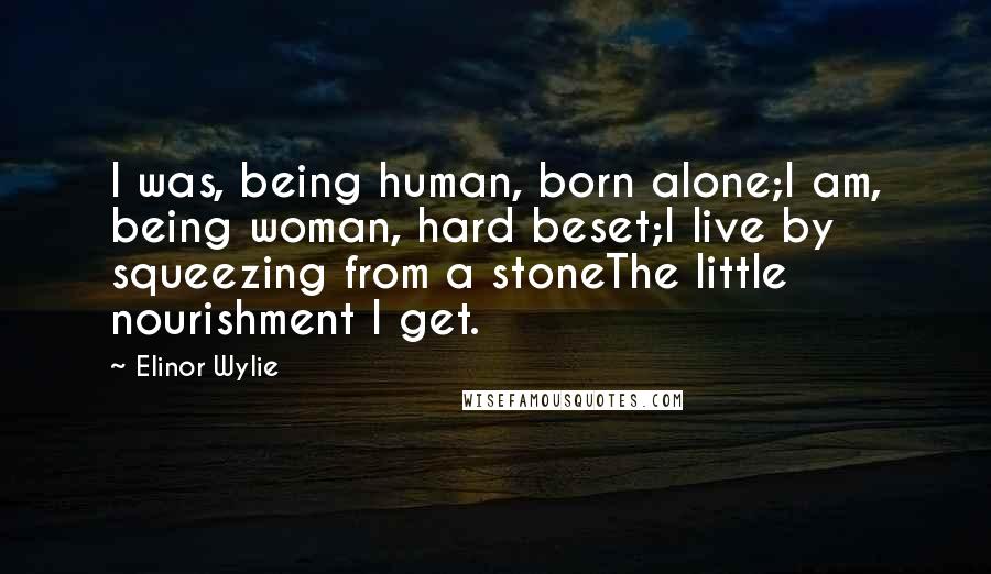 Elinor Wylie Quotes: I was, being human, born alone;I am, being woman, hard beset;I live by squeezing from a stoneThe little nourishment I get.