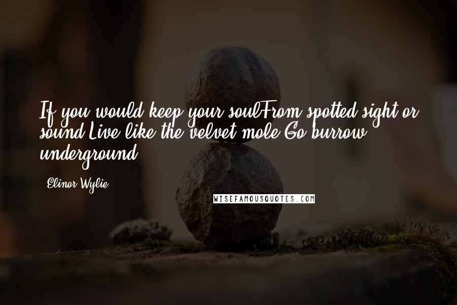 Elinor Wylie Quotes: If you would keep your soulFrom spotted sight or sound,Live like the velvet mole;Go burrow underground.