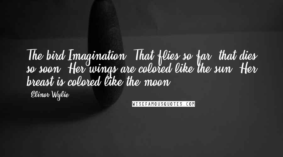 Elinor Wylie Quotes: The bird Imagination, That flies so far, that dies so soon; Her wings are colored like the sun, Her breast is colored like the moon.