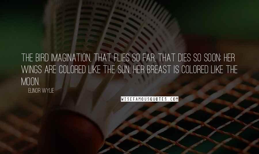 Elinor Wylie Quotes: The bird Imagination, That flies so far, that dies so soon; Her wings are colored like the sun, Her breast is colored like the moon.