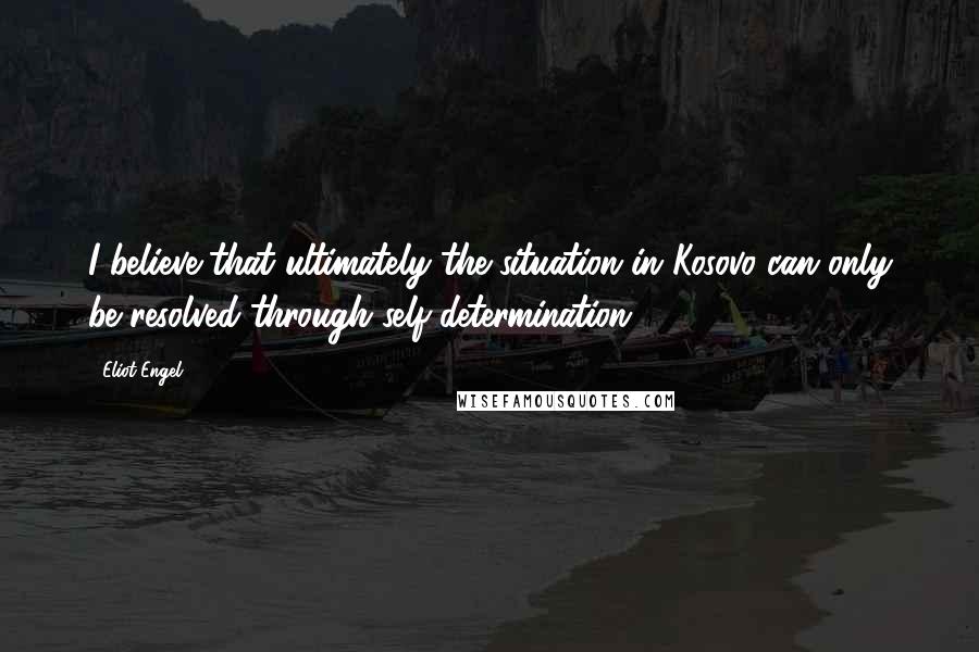 Eliot Engel Quotes: I believe that ultimately the situation in Kosovo can only be resolved through self-determination.
