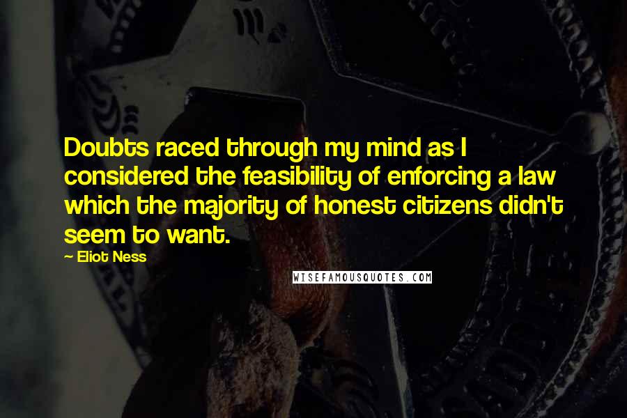 Eliot Ness Quotes: Doubts raced through my mind as I considered the feasibility of enforcing a law which the majority of honest citizens didn't seem to want.