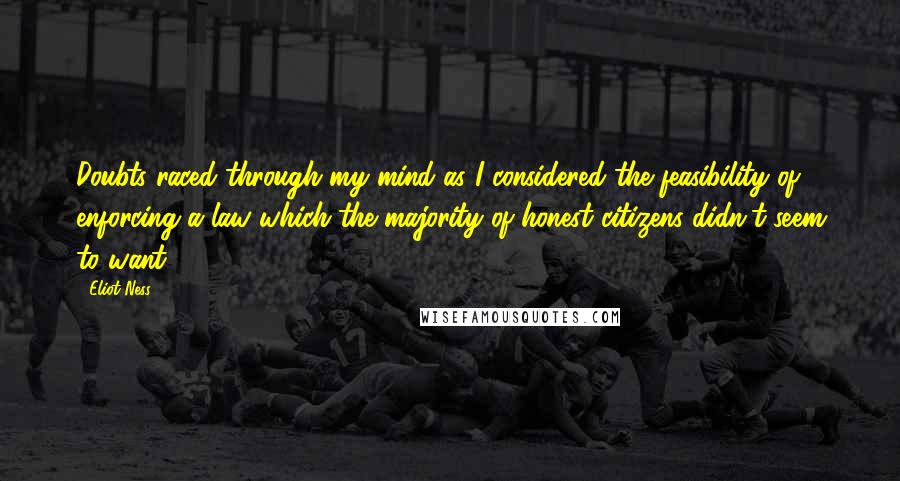 Eliot Ness Quotes: Doubts raced through my mind as I considered the feasibility of enforcing a law which the majority of honest citizens didn't seem to want.