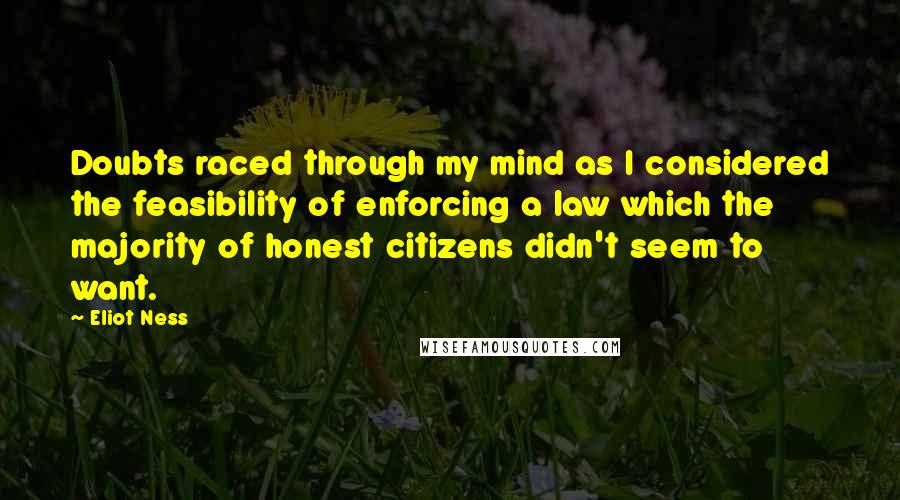 Eliot Ness Quotes: Doubts raced through my mind as I considered the feasibility of enforcing a law which the majority of honest citizens didn't seem to want.